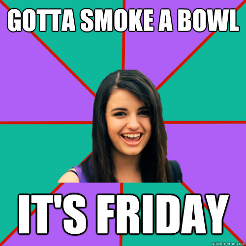 Gotta smoke a bowl IT'S FRIDAY  Rebecca Black