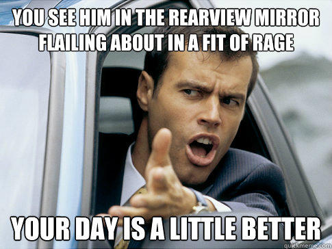 you see him in the rearview mirror flailing about in a fit of rage your day is a little better - you see him in the rearview mirror flailing about in a fit of rage your day is a little better  Asshole driver