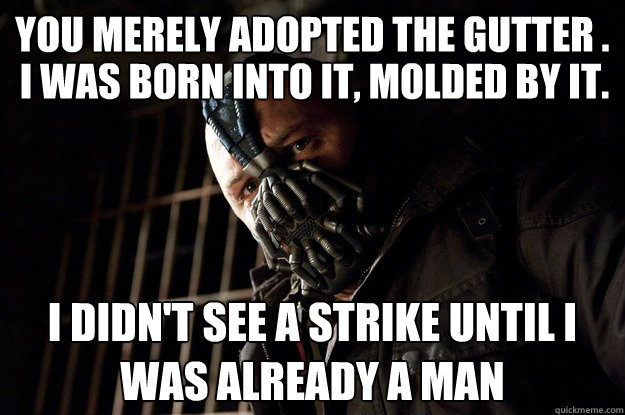 You merely adopted the gutter . I didn't see a strike until I was already a man I was born into it, molded by it.  Angry Bane
