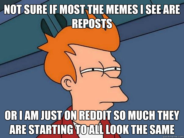 Not sure if most the memes I see are reposts or I am just on reddit so much they are starting to all look the same  Not sure Fry