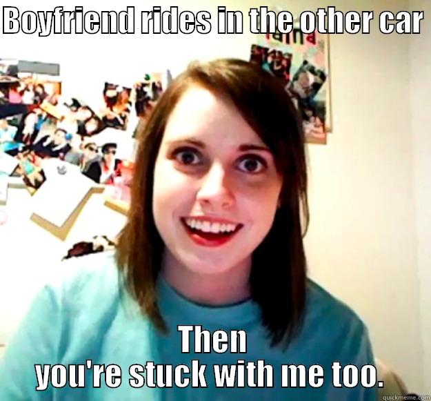 BOYFRIEND RIDES IN THE OTHER CAR  THEN YOU'RE STUCK WITH ME TOO.  Overly Attached Girlfriend