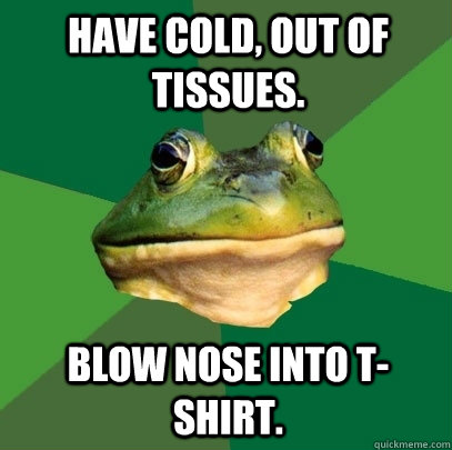 Have cold, out of tissues. blow nose into t-shirt.   Foul Bachelor Frog