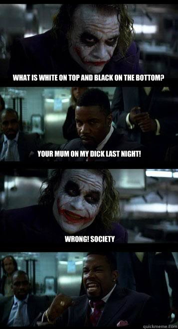 What is white on top and black on the bottom? YOur mum on my dick last night! Wrong! Society  Joker with Black guy