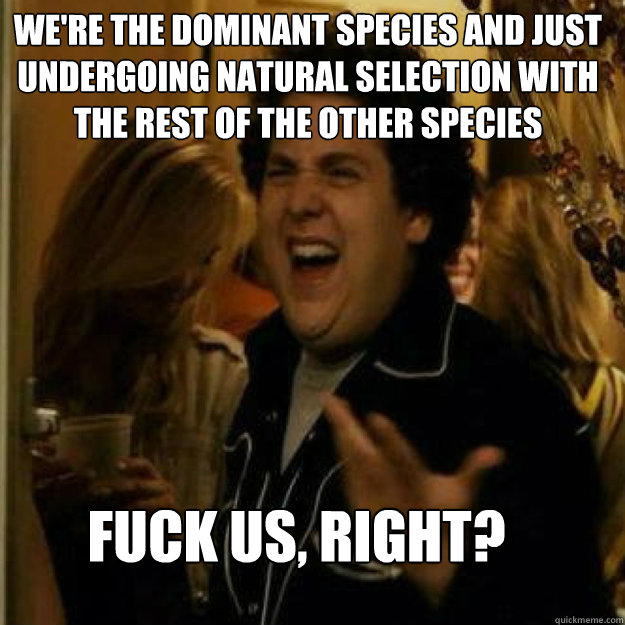 We're the dominant species and just undergoing natural selection with the rest of the other species FUCK us, RIGHT? - We're the dominant species and just undergoing natural selection with the rest of the other species FUCK us, RIGHT?  Misc