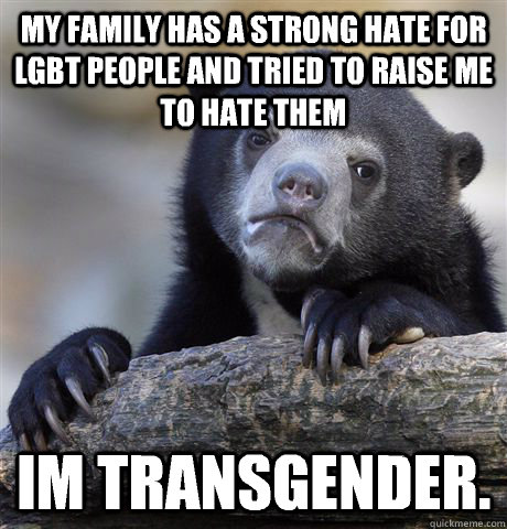 My family has a strong hate for lgbt people and tried to raise me to hate them Im transgender.  Confession Bear
