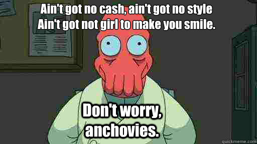 Ain't got no cash, ain't got no style
Ain't got not girl to make you smile. Don't worry, anchovies. - Ain't got no cash, ain't got no style
Ain't got not girl to make you smile. Don't worry, anchovies.  Zoidberg