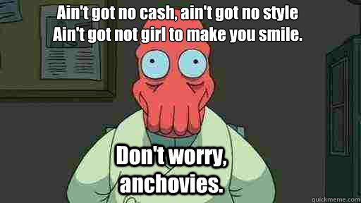 Ain't got no cash, ain't got no style
Ain't got not girl to make you smile. Don't worry, anchovies.  Zoidberg
