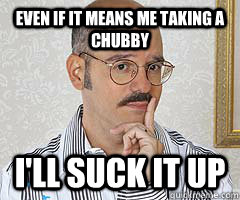 even if it means me taking a chubby I'll suck it up - even if it means me taking a chubby I'll suck it up  Tobias