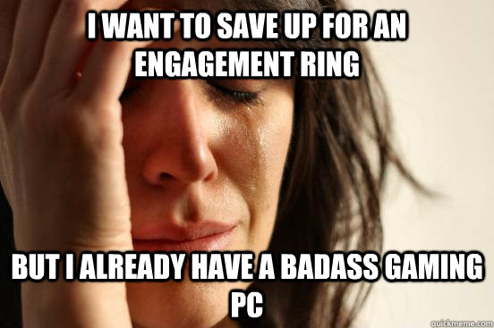 i want to save up for an engagement ring but i already have a badass gaming pc  First World Problems