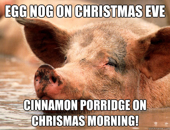 egg nog on christmas eve cinnamon porridge on chrismas morning!  Stoner Pig