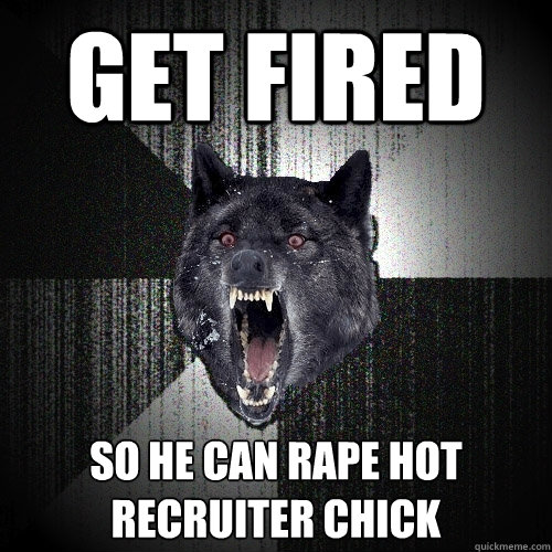 get fired so he can rape hot recruiter chick  Insanity Wolf