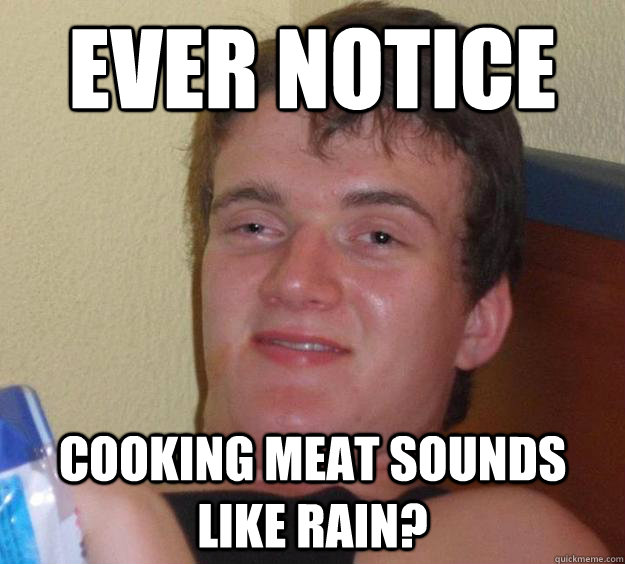 ever notice Cooking meat sounds like rain?  10 Guy