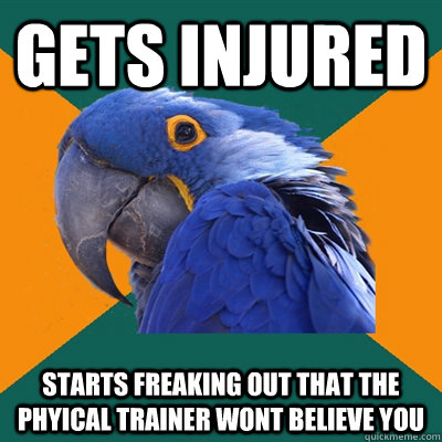 gets injured starts freaking out that the phyical trainer wont believe you  Paranoid Parrot
