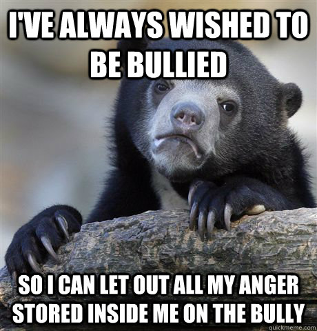 I've always wished to be bullied So I can let out all my anger stored inside me on the bully  Confession Bear