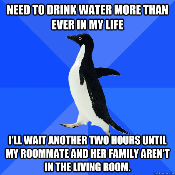 Need to drink water more than ever in my life I'll wait another two hours until my roommate and her family aren't in the living room.   Socially Awkward Penguin