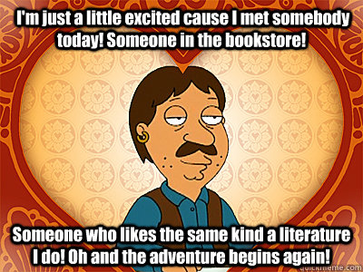  I'm just a little excited cause I met somebody today! Someone in the bookstore! Someone who likes the same kind a literature I do! Oh and the adventure begins again! -  I'm just a little excited cause I met somebody today! Someone in the bookstore! Someone who likes the same kind a literature I do! Oh and the adventure begins again!  Family Guy bruce