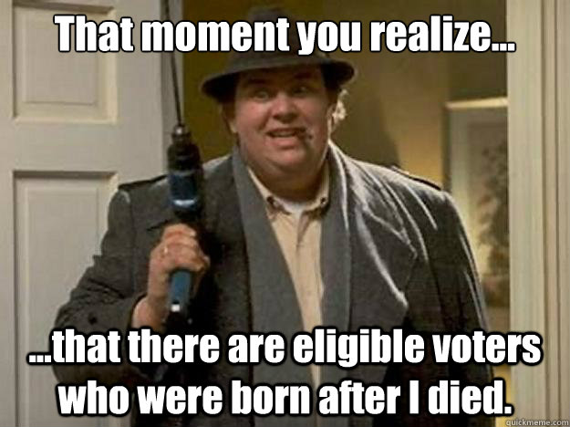 That moment you realize... ...that there are eligible voters who were born after I died. - That moment you realize... ...that there are eligible voters who were born after I died.  John Candy