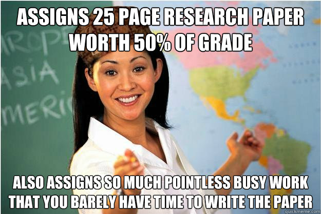 assigns 25 page research paper worth 50% of grade also assigns so much pointless busy work that you barely have time to write the paper  Scumbag Teacher
