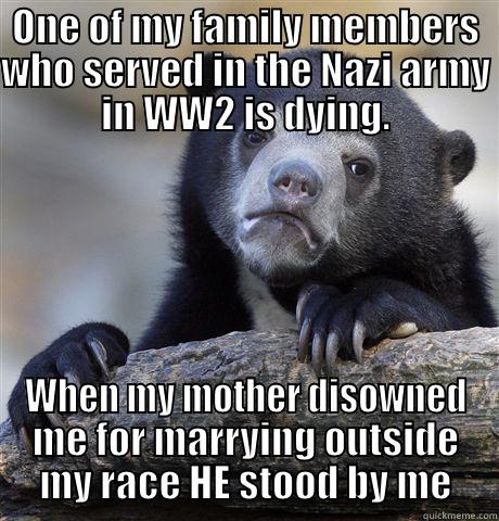 ONE OF MY FAMILY MEMBERS WHO SERVED IN THE NAZI ARMY IN WW2 IS DYING. WHEN MY MOTHER DISOWNED ME FOR MARRYING OUTSIDE MY RACE HE STOOD BY ME Confession Bear