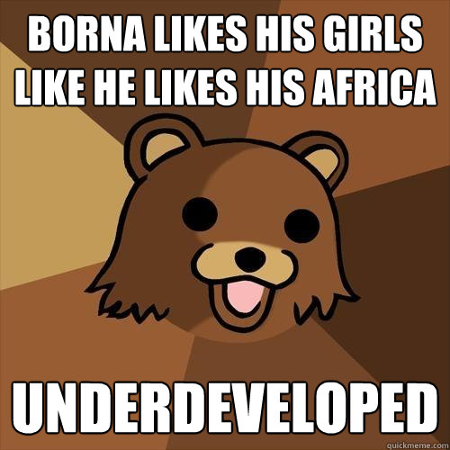 borna likes his girls like he likes his africa underdeveloped  Pedobear