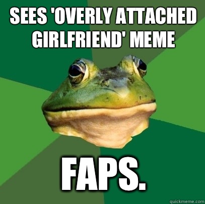 Sees 'Overly Attached Girlfriend' meme FAPS.  Foul Bachelor Frog