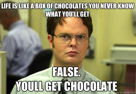 life is like a box of chocolates you never know what you'll get False.
youll get chocolate  Schrute
