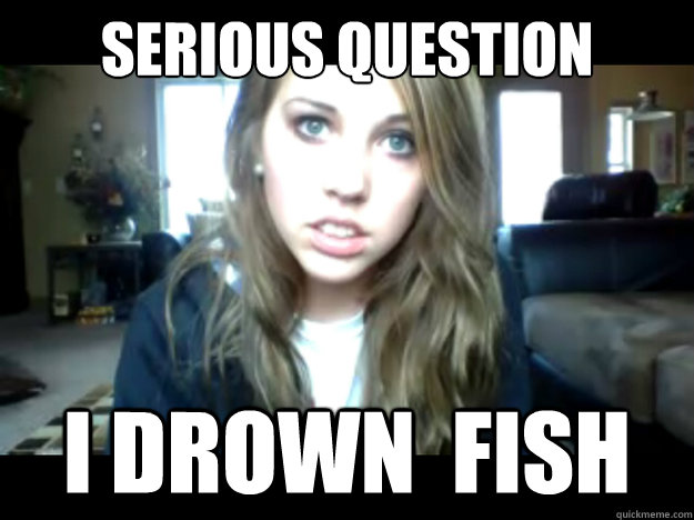 Serious question i drown  fish   