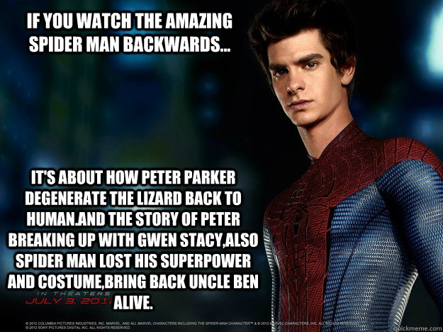 If you watch the amazing spider man backwards...  It's about how Peter Parker degenerate the lizard back to human.And the story of Peter breaking up with Gwen Stacy,also spider man lost his superpower and costume,bring back uncle Ben alive. - If you watch the amazing spider man backwards...  It's about how Peter Parker degenerate the lizard back to human.And the story of Peter breaking up with Gwen Stacy,also spider man lost his superpower and costume,bring back uncle Ben alive.  Backwards