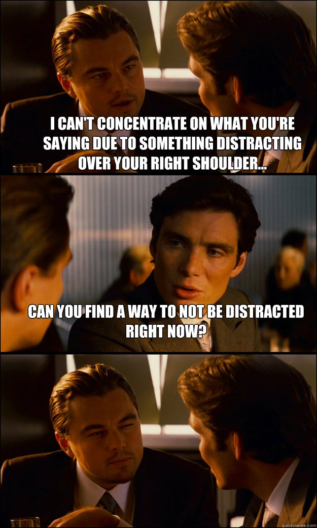I can't concentrate on what you're saying due to something distracting over your right shoulder... Can you find a way to not be distracted right now?   Inception