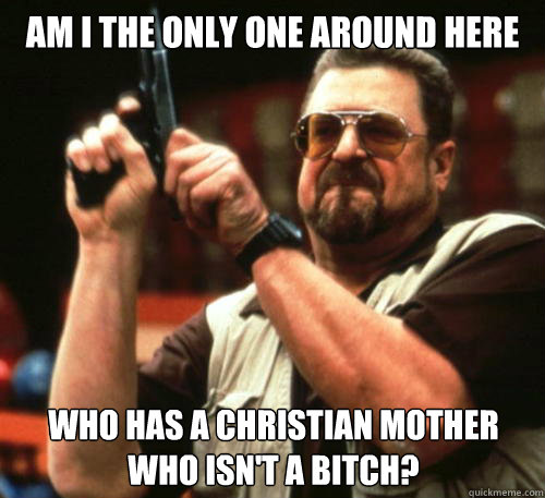 Am i the only one around here who has a christian mother who isn't a bitch?  Am I The Only One Around Here