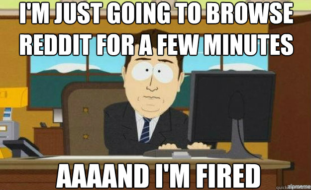 I'm just going to browse reddit for a few minutes AAAAND I'm fired  aaaand its gone