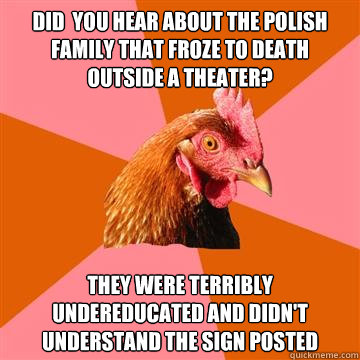 did  you hear about the polish family that froze to death outside a theater? they were terribly undereducated and didn't understand the sign posted  Anti-Joke Chicken