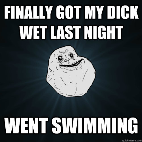 Finally got my dick wet last night Went swimming  Forever Alone