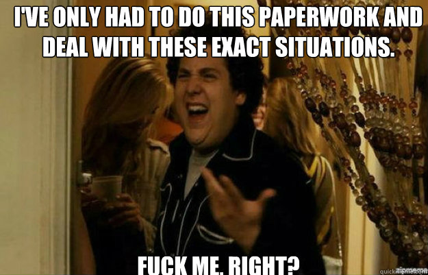 I've only had to do this paperwork and deal with these exact situations. FUCK ME, RIGHT?  fuck me right