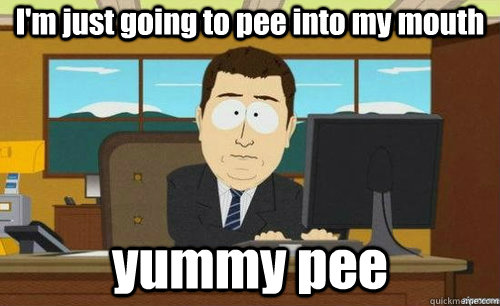 I'm just going to pee into my mouth yummy pee  aaaand its gone