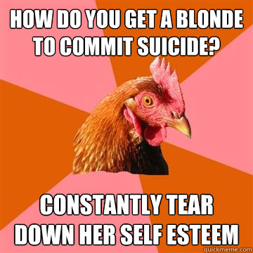 How do you get a blonde to commit suicide? Constantly tear down her self esteem - How do you get a blonde to commit suicide? Constantly tear down her self esteem  Anti-Joke Chicken