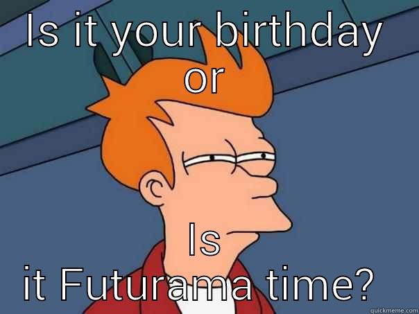 IS IT YOUR BIRTHDAY OR IS IT FUTURAMA TIME?  Futurama Fry
