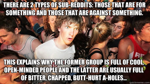 There are 2 types of sub-reddits: those that are for something and those that are against something. 
 This explains why the former group is full of cool, open-minded people and the latter are usually full of bitter, chapped, butt-hurt a-holes...  Sudden Clarity Clarence