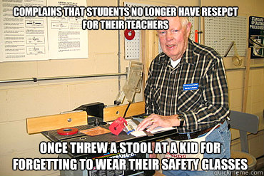 Complains that students no longer have resepct for their teachers Once threw a stool at a kid for forgetting to wear their safety glasses - Complains that students no longer have resepct for their teachers Once threw a stool at a kid for forgetting to wear their safety glasses  Disgruntled Woodshop Teacher