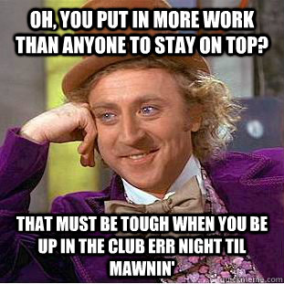 Oh, you put in more work than anyone to stay on top? That must be tough when you be up in the club err night til mawnin'  Condescending Wonka