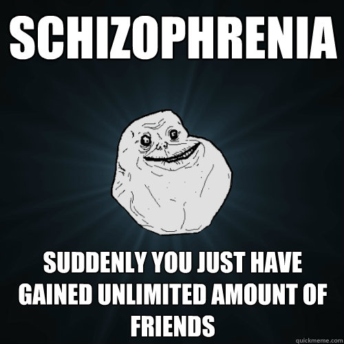 schizophrenia
 suddenly You just have gained unlimited amount of friends  Forever Alone