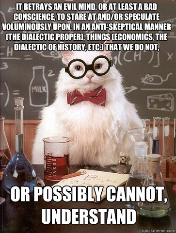 It betrays an evil mind, or at least a bad conscience, to stare at and/or speculate voluminously upon, in an anti-skeptical manner (the dialectic proper), things (economics, the dialectic of history, etc.) that we do not,  or possibly cannot, understand   Chemistry Cat
