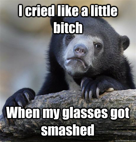 I cried like a little bitch When my glasses got smashed  Confession Bear