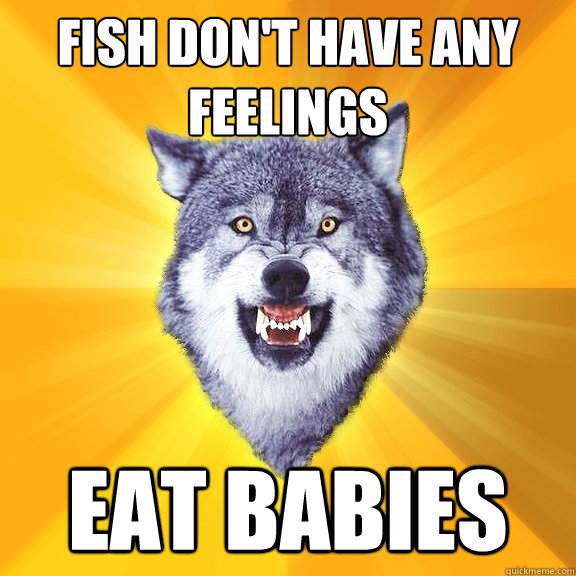 fish don't have any feelings eat babies  Courage Wolf
