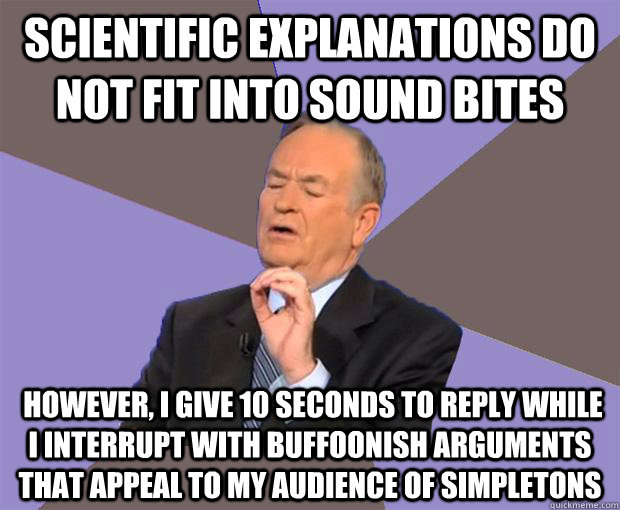 Scientific explanations do not fit into sound bites  However, i give 10 seconds to reply while i interrupt with buffoonish arguments that appeal to my audience of simpletons  - Scientific explanations do not fit into sound bites  However, i give 10 seconds to reply while i interrupt with buffoonish arguments that appeal to my audience of simpletons   Bill O Reilly