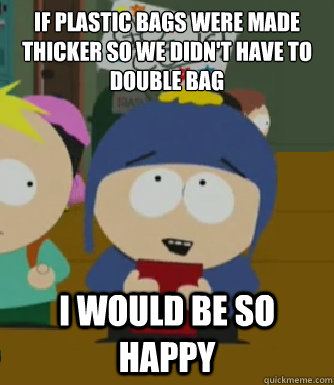IF PLASTIC BAGS WERE MADE THICKER SO WE DIDN'T HAVE TO DOUBLE BAG I would be so happy  Craig - I would be so happy