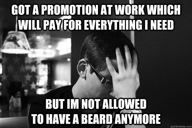 got a promotion at work which will pay for everything i need but im not allowed                                  to have a beard anymore  