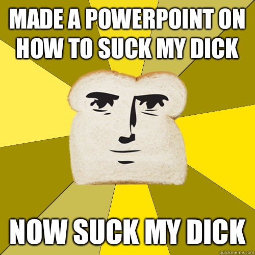 Made a PowerPoint on how to suck my dick Now suck my dick  Breadfriend