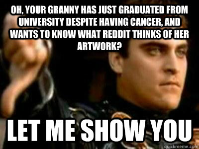 Oh, your granny has just graduated from university despite having cancer, and wants to know what reddit thinks of her artwork? Let me show you  Downvoting Roman