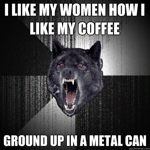 I like my women how i like my coffee ground up in a metal can  Insanity Wolf